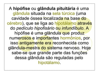A  hipófise  ou  glândula pituitária  é uma  glândula  situada na  sela túrcica  (uma cavidade óssea localizada na base do  cérebro ), que se liga ao  hipotálamo  através do  pedículo hipofisário  ou  infundíbulo . A hipófise é uma glândula que produz numerosos e importantes  hormônios , por isso antigamente era reconhecida como glândula-mestra do sistema nervoso. Hoje sabe-se que grande parte das funções dessa glândula são reguladas pelo  hipotálamo . 