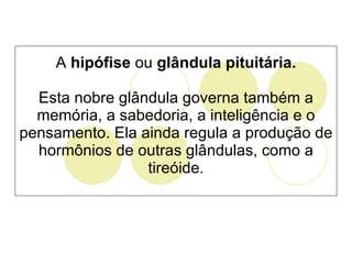 A  hipófise  ou  glândula pituitária. Esta nobre glândula governa também a memória, a sabedoria, a inteligência e o pensamento. Ela ainda regula a produção de hormônios de outras glândulas, como a tireóide. 