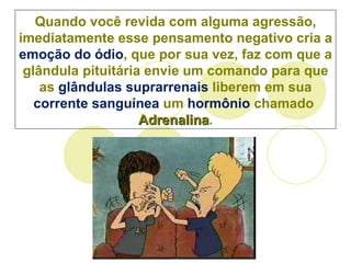 Quando você revida com alguma agressão, imediatamente esse pensamento negativo cria a  emoção do ódio , que por sua vez, faz com que a  glândula pituitária  envie um comando para que as  glândulas suprarrenais  liberem em sua  corrente sanguínea  um  hormônio  chamado  Adrenalina . 