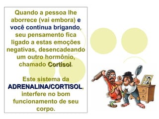 Quando a pessoa lhe aborrece (vai embora)  e você continua brigando , seu pensamento fica ligado a estas emoções negativas, desencadeando um outro hormônio, chamado  Cortisol . Este sistema da  ADRENALINA/CORTISOL , interfere no bom funcionamento de seu corpo. 