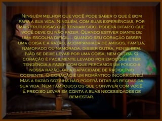 Ninguém melhor que você pode saber o que é bomNinguém melhor que você pode saber o que é bom
para a sua vida. Ninguém, com suas experiências, porpara a sua vida. Ninguém, com suas experiências, por
mais frutuosas que tenham sido, poderá ditar o quemais frutuosas que tenham sido, poderá ditar o que
você deve ou não fazer. Quando estiver diante devocê deve ou não fazer. Quando estiver diante de
uma escolha difícil... quando seu coração disseruma escolha difícil... quando seu coração disser
uma coisa e a razão, acompanhada de amigos, família,uma coisa e a razão, acompanhada de amigos, família,
namorado ou namorada, disser outra, pense bem.namorado ou namorada, disser outra, pense bem.
Não se deixe levar por uma coisa, nem outra. ONão se deixe levar por uma coisa, nem outra. O
coração é facilmente levado por emoções e temcoração é facilmente levado por emoções e tem
tendência a fazer com que percamos um pouco atendência a fazer com que percamos um pouco a
nossa razão, ou a capacidade de raciocínionossa razão, ou a capacidade de raciocínio
coerente. O coração é um romântico incorrigível!coerente. O coração é um romântico incorrigível!
Mas a razão sozinha não poderá ditar as regras daMas a razão sozinha não poderá ditar as regras da
sua vida. Nem tampouco os que convivem com você.sua vida. Nem tampouco os que convivem com você.
É preciso levar em conta a suas necessidades deÉ preciso levar em conta a suas necessidades de
bem-estar.bem-estar.
 