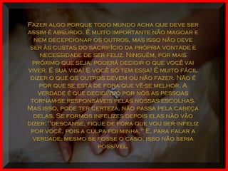 Fazer algo porque todo mundo acha que deve serFazer algo porque todo mundo acha que deve ser
assim é absurdo. É muito importante não magoar eassim é absurdo. É muito importante não magoar e
nem decepcionar os outros, mas isso não devenem decepcionar os outros, mas isso não deve
ser às custas do sacrifício da própria vontade eser às custas do sacrifício da própria vontade e
necessidade de ser feliz. Ninguém, por maisnecessidade de ser feliz. Ninguém, por mais
próximo que seja, poderá decidir o que você vaipróximo que seja, poderá decidir o que você vai
viver. É sua vida! E você só tem essa! É muito fácilviver. É sua vida! E você só tem essa! É muito fácil
dizer o que os outros devem ou não fazer. Não édizer o que os outros devem ou não fazer. Não é
por que se está de fora que vê-se melhor. Apor que se está de fora que vê-se melhor. A
verdade é que decidindo por nós as pessoasverdade é que decidindo por nós as pessoas
tornam-se responsáveis pelas nossas escolhas.tornam-se responsáveis pelas nossas escolhas.
Mas isso, pode ter certeza, não passa pela cabeçaMas isso, pode ter certeza, não passa pela cabeça
delas. Se formos infelizes depois elas não vãodelas. Se formos infelizes depois elas não vão
dizer: "descanse, fique de fora que vou ser infelizdizer: "descanse, fique de fora que vou ser infeliz
por você, pois a culpa foi minha." E, para falar apor você, pois a culpa foi minha." E, para falar a
verdade, mesmo se fosse o caso, isso não seriaverdade, mesmo se fosse o caso, isso não seria
possível.possível.
 