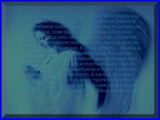 Mas, mais importante ainda, feche seus olhos e seMas, mais importante ainda, feche seus olhos e se
entregue nas Mãos dAquele que nos conheceentregue nas Mãos dAquele que nos conhece
antes mesmos que fôssemos nós. Mas faça isso deantes mesmos que fôssemos nós. Mas faça isso de
verdade, com sua alma. Ele sabe do nossoverdade, com sua alma. Ele sabe do nosso
amanhã. E Ele não vai decidir por nós, ou impôr,amanhã. E Ele não vai decidir por nós, ou impôr,
mas vai certamente nos colocar uma luz que vaimas vai certamente nos colocar uma luz que vai
clarear nosso caminho. E fique atento... os sinaisclarear nosso caminho. E fique atento... os sinais
aparecerão. E você saberá qual o caminhoaparecerão. E você saberá qual o caminho
escolher. Talvez as pessoas mais próximas nãoescolher. Talvez as pessoas mais próximas não
entendam, se isso vier a contrariá-las. Mas euentendam, se isso vier a contrariá-las. Mas eu
aprendi que na vida habitua-se a tudo. Todo seraprendi que na vida habitua-se a tudo. Todo ser
humano merece respeito. E os que te amamhumano merece respeito. E os que te amam
saberão entender. E eu digo: tente encontrar osaberão entender. E eu digo: tente encontrar o
equilíbrio entre o que diz seu coração e a razão.equilíbrio entre o que diz seu coração e a razão.
A sua escolha será certa! Que Deus te abençoe!A sua escolha será certa! Que Deus te abençoe!
 