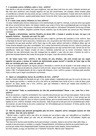 7. A sociedade exerce influência sobre o livre- arbítrio?
Sem dúvida a vida em sociedade tem suas exigências, mas que Deus tudo leva em conta. Culpados seremos por
não lutar para modificar uma situação negativa em que nos encontremos. Um exemplo: somos levados pelas
circunstâncias a estudar em uma escola em que o ensino é fraco e nos acomodamos, tirando dela muito menos do
que poderia nos oferecer, quando poderíamos buscar forma de obter tudo o que ela pudesse nos dar e ainda um
pouco mais.
8. E o nosso corpo exerce influencia no livre arbítrio?
O corpo também pode oferece embaraços à livre manifestação do espírito. Contudo, é preciso notar que aquele
não dá as características deste. Um homem violento cujo corpo é forte tem a predisposição para as brigas não
por culpa do seu físico, mas porque a tendência está em seu espírito. Há homens fisicamente fortes que utilizam
sua força para trabalhar, enquanto existem fracos violentos, que só não batem nos outros por lhes faltarem
condições.
9. Segundo o determinismo, doutrina filosófica do século XIX, o homem é: produto do meio, da raça e do
momento histórico. Concorda com isso? Por quê?
* O determinismo é uma doutrina que não leva em conta o espírito, portanto não considera o livre- arbítrio. Sem
a liberdade de decidir sobre seus atos, o homem seria, sim, um produto dos três fatores citados; porém, a partir
do momento em que pode escolher entre fazer algo ou não, pode, embora sofrendo a influência deles, agir de
forma diversa daquela a que eles o predispõem. Se a crença determinista estivesse correta, todos os jovens que
viveram nos anos sessenta, época em que o uso de drogas parecia ser algo normal entre eles, fariam uso de tais
substâncias; todos que fossem criados em meio a bandidos acabariam por se tornar criminosos; todos os
indivíduos de uma determinada raça não conseguiriam se adaptar a uma vida em meio a homens de outra e
gostariam necessariamente das coisas do seu grupo de origem, o que não acontece sempre.
10. Se temos nosso livre- arbítrio e não vivemos em uma ditadura, não está errado que nos sejam
impostas leis gerais e normas de conduta em determinados grupos sociais? A decisão de fazer algo ou não
deve ser norteada pelo bom- senso de cada um?
A vida em sociedade necessita de regras, porque a liberdade e o direito de um só pode ir até onde começa o do
outro. Deixar todas as decisões de conduta à conta do bom- senso é uma temeridade, visto que claramente nem
todos o têm. O estabelecimento de leis e regras não bloqueia o livre- arbítrio, porque o indivíduo pode escolher
fazer ou não o que é ilegal e socialmente recriminado.
11. Quais as consequências morais da existência do livre- arbítrio?
Sendo o homem dotado da liberdade de agir, é ele, quase sempre, responsável pelo que lhe ocorre de bom e de
mau. Aquele que escolhe o c aminho do erro e lhe sofre os resultados mais tarde só de si, e não de Deus, pode
queixar- se. Deus, dando- nos o livre- arbítrio, quer que tenhamos o mérito por nossas boas escolhas e a
responsabilidade pelas más.
12. Há destino? Todos os acontecimentos da vida são predeterminados? Nesse c aso, como fica o livre-
arbítrio?
Antes de encarnar, o espírito normalmente faz a escolha das provas por que crê que deva passar. Pode se dizer
que há o destino em relação a essas provas, ou seja, o homem não tem como se furtar a viver provas que ele
mesmo escolheu em espírito. Isto se refere a provas físicas, pois os acontecimentos da vida moral estão sempre
ligados ao livre- arbítrio. Exemplo: antes de encarnar, João vê que seria bom para ele ter problemas para andar.
Ao encarnar, de uma forma ou de outra, acabará por ter dificuldades para se locomover. A forma, porém, de ele
reagir a isso é de sua escolha.
13. Mas há pessoas que parecem perseguidas pela má sorte, enquanto outras conseguem sucesso em tudo
que tentam. Isso não seria destino?
* Muitas vezes, o espírito sofre uma série de revezes por sua própria culpa, por imprudência ou invigilância.
Outras vezes, escolhe passar por uma vida de infortúnios, para aprender com as dificuldades. Aquele que
aparentemente
Tem mais sorte muitas vezes batalhou muito para alcançar o sucesso, nessa ou em outras vidas; além disso, o
sucesso é uma prova para a vaidade e o orgulho. Frequentemente, atribuímos ao destino um acontecimento que.
ocorreu por nossa inteira Responsabilidade. Fazemos isso porque é mais simples, menos humilhante.
De fatal, mesmo, ou seja, de inevitável, só o *instante* da morte. Não há como "desmorrer".
 