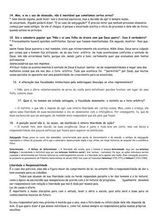 14. Mas, e no c aso de obsessão, não é inevitável que cometamos certos erros?
* Sem dúvida alguma, pode levar- nos a diversos equívocos, mas a decisão de agir é sempre nossa,
do encarnado. Alguém poderá dizer: "E no caso de subjugação?" É preciso notar que nenhum processo obsessivo
começa por esse estágio. Se ele aí chegou, é porque o encarnado aceitou o início do processo e dele não se livrou,
quando estava no princípio.
15. Diz a sabedoria popular que "Não c ai uma folha da árvore sem que Deus queira". Isso é verdadeiro?
* Provavelmente haverá opiniões conflitantes. Deixar que fossem manifestadas. Em seguida, mostrar- lhes que,
se
assim fosse Deus quereria o mal também, visto que rotineiramente ele acontece. Além disso, Deus seria culpado
por coisas que o homem faz utilizando- se do seu livre- arbítrio. Se tudo acontecesse conforme a vontade de
Deus, nós não erraríamos tanto, porque ele, sendo justo e bom, certamente quer que evoluamos sem tantos
sofrimentos
desnecessários que nos impomos.
Atribuir todos os acontecimentos à vontade de Deus é buscar isentar- se de responsabilidades e negar uma das
melhores coisas que ele nos deu: o livre- arbítrio. Tudo que acontece foi ""permitido"" por Deus, que muitas
vezes percebe no aparente mal uma possibilidade de crescimento para os envolvidos.
16. A alteração das faculdades intelectuais pela embriaguez desculpa os atos repreensíveis?
— Não, pois o ébrio voluntariamente se priva da razão para satisfazer paixões brutais: em lugar de uma
falta, comete duas.
17. Qual é, no homem em estado selvagem, a faculdade dominante: o instinto ou o livre-arbítrio?
— O instinto, o que não o impede de agir com inteira liberdade em certas coisas. Mas, como a criança, ele
aplica essa liberdade às suas necessidades e ela se desenvolve com a inteligência. Por conseguinte, tu, que és
mais esclarecido que um selvagem, és também mais responsável que ele pelo que fazes.
18. A posição social não é, às vezes, um obstáculo à inteira liberdade de ação?
— O mundo tem, sem duvida, as suas exigências. Deus é justo e tudo leva em conta, mas vos deixa a
responsabilidade dos poucos esforços que fazeis para superar os obstáculos.
Subjugação Etapa grave no curso das obsessões, caracterizada pela perda do discernimento e da emoção, o estágio da subjugação
representa o clímax do processo ultriz que o adversário desencarnado impõe à sua vítima, em torpe tentativa de aniquilar lhe a existência
física.
Determinismo - A ênfase do determinismo - A liberdade não existe, pois o homem é sempre determinado, seja por sua natureza
biológica ( necessidade e instintos) seja por sua natureza histórico-social ( leis, normas , costumes). Ou seja, as ações individuais seriam
causadas e determinadas por fatores naturais ou constrangimentos sociais, e a liberdade seria apenas uma ilusão. Essa concepção encontra-
se presente no pensamento de filósofos materialistas do século XVII tais como os franceses Helvetius( 1715-1771) e Holbach ( 1723-1789)
Liberdade e Responsabilidade
É o caso dos policiais, eles são a figura maior do cumprimento da lei, no entanto têm a responsabilidade de dar o
bom exemplo para os cidadãos.
Todos que abusam de sua liberdade cedo ou tarde respondem perante a lei dos homens e a lei natural,
como a época da escravidão que desapareceu de acordo com a lei natural de progresso. Igualmente devemos
ser responsáveis com relação a liberdade que nos é dada por nossos pais.
Lei de causa e efeito
É importante a nossa disciplina para com o estudo, levar a sério a escola, pois esta será a base para os
conhecimentos maiores do futuro.
Eu sou responsável pelo meu próximo à medida que o amo, mas a felicidade ou infelicidade dele não depende de
mim. O que quero dizer é que somos indivíduos e, como tal, somos sempre os responsáveis pelas nossas próprias
escolhas.
 
