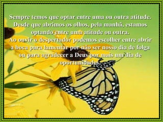 Sempre temos que optar entre uma ou outra atitude.
 Desde que abrimos os olhos, pela manhã, estamos
       optando entre uma atitude ou outra.
Ao ouvir o despertador podemos escolher entre abrir
a boca para lamentar por não ser nosso dia de folga
   ou para agradecer a Deus por mais um dia de
                  oportunidades.
 