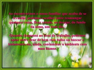 Ao encontrarmos o nosso familiar que acaba de se
  levantar, podemos escolher entre resmungar
qualquer coisa, ficar calado, ou desejar, do fundo
             da alma, um bom dia.

 Quando chegamos ao local de trabalho, podemos
  optar entre ficar de bem com todos ou buscar o
isolamento, ou, ainda, contaminar o ambiente com
                    mau humor.
 