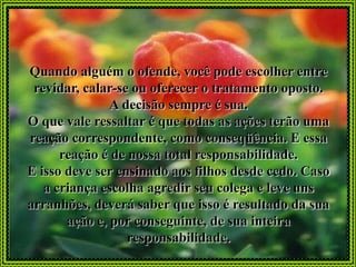 Quando alguém o ofende, você pode escolher entre
 revidar, calar-se ou oferecer o tratamento oposto.
               A decisão sempre é sua.
O que vale ressaltar é que todas as ações terão uma
reação correspondente, como conseqüência. E essa
      reação é de nossa total responsabilidade.
E isso deve ser ensinado aos filhos desde cedo. Caso
   a criança escolha agredir seu colega e leve uns
arranhões, deverá saber que isso é resultado da sua
       ação e, por conseguinte, de sua inteira
                  responsabilidade.
 