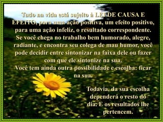 Tudo na vida está sujeito à LEI DE CAUSA E
EFEITO, para uma ação positiva, um efeito positivo,
 para uma ação infeliz, o resultado correspondente.
 Se você chega no trabalho bem humorado, alegre,
radiante, e encontra seu colega de mau humor, você
 pode decidir entre sintonizar na faixa dele ou fazer
            com que ele sintonize na sua.
 Você tem ainda outra possibilidade e escolha: ficar
                       na sua.

                           Todavia, da sua escolha
                            dependerá o resto do
                           dia. E os resultados lhe
                                 pertencem.
 
