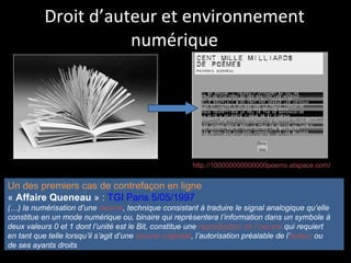 Droit d’auteur et environnement numérique Un des premiers cas de contrefaçon en ligne «  Affaire Queneau  » :  TGI Paris 5/05/1997 (…) la numérisation d’une  oeuvre , technique consistant à traduire le signal analogique qu’elle  constitue en un mode numérique ou, binaire qui représentera l’information dans un symbole à  deux valeurs 0 et 1 dont l’unité est le Bit, constitue une  reproduction de l’oeuvre  qui requiert  en tant que telle lorsqu’il s’agit d’une  oeuvre originale , l’autorisation préalable de l’ auteur  ou  de ses ayants droits   http://100000000000000poems.atspace.com/ 