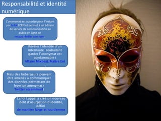 Responsabilité et identité numérique L’anonymat est autorisé pour l’instant par  la loi  LCEN  et permet à un éditeur de service de communication au public en ligne de  ne pas révéler son nom .  Révéler l’identité d’un internaute  souhaitant garder l’anonymat est condamnable ( Affaire Mixbeat/Maître Eolas ) Mais des hébergeurs peuvent être amenés à communiquer des données permettant de lever un anonymat ( Twitter récemment ) La loi Loppsi a créé un nouveau délit d’usurpation d’identité, défini  de manière large et lourdement puni .  