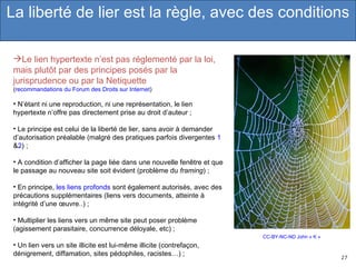 CC-BY-NC-ND John « K » Le lien hypertexte n’est pas réglementé par la loi, mais plutôt par des principes posés par la jurisprudence ou par la Netiquette  ( recommandations du Forum des Droits sur Internet )  N’étant ni une reproduction, ni une représentation, le lien hypertexte n’offre pas directement prise au droit d’auteur ; Le principe est celui de la liberté de lier, sans avoir à demander d’autorisation préalable (malgré des pratiques parfois divergentes  1  & 2 ) ; A condition d’afficher la page liée dans une nouvelle fenêtre et que le passage au nouveau site soit évident (problème du  framing ) ; En principe,  les liens profonds  sont également autorisés, avec des précautions supplémentaires (liens vers documents, atteinte à intégrité d’une œuvre..) ; Multiplier les liens vers un même site peut poser problème (agissement parasitaire, concurrence déloyale, etc) ; Un lien vers un site illicite est lui-même illicite (contrefaçon, dénigrement, diffamation, sites pédophiles, racistes…) ; La liberté de lier est la règle, avec des conditions 