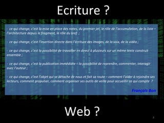 Ecriture ? Web ?  ·  ce qui change, c’est la mise en place des notes, du premier jet, le rôle de l’accumulation, de la liste – l’architecture depuis le fragment, le rôle du bref  ;  ·  ce qui change, c’est l’insertion directe dans l’écriture des images, de la voix, de la vidéo ;  ·  ce qui change, c’est la possibilité de travailler en direct à plusieurs sur un même texte construit ensemble ;  ·  ce qui change, c’est la publication immédiate – la possibilité de reprendre, commenter, interagir avec l’auteur ;  ·  ce qui change, c’est l’objet qui se détache de nous et fait sa route – comment l’aider à rejoindre ses lecteurs, comment propulser, comment organiser ses outils de veille pour accueillir ce qui compte  ? François Bon 