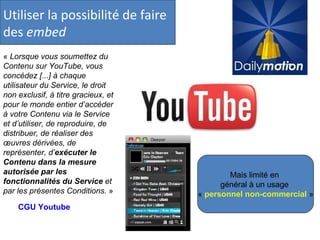 Utiliser la possibilité de faire des  embed «  Lorsque vous soumettez du Contenu sur YouTube, vous concédez [...] à chaque utilisateur du Service, le droit non exclusif, à titre gracieux, et pour le monde entier d’accéder à votre Contenu via le Service et d’utiliser, de reproduire, de distribuer, de réaliser des œuvres dérivées, de représenter, d’ exécuter le Contenu dans la mesure autorisée par les fonctionnalités du Service  et par les présentes Conditions.  »  CGU Youtube Mais limité en  général à un usage  «  personnel non-commercial  » 