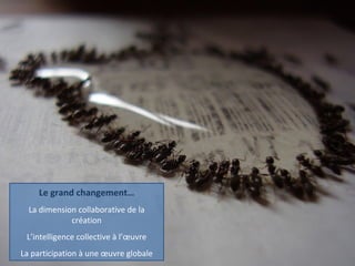 Le grand changement… La dimension collaborative de la création L’intelligence collective à l’œuvre La participation à une œuvre globale 