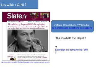 Les wikis : OJNI ?  http://www.slate.fr/story/26745/wikipedia-plagiat-michel-houellebecq-carte-territoire L’affaire Houellebecq / Wikipédia :  de nombreuses questions en suspens   La possibilité d’un plagiat ? Extension du domaine de l’effet viral  ? 