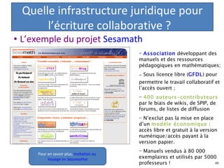 L’exemple du projet  Sesamath Association  développant des manuels et des ressources pédagogiques en mathématiques; Sous licence libre ( GFDL ) pour permettre le travail collaboratif et l’accès ouvert ; 400 auteurs-contributeurs  par le biais de wikis, de SPIP, de forums, de listes de diffusion N’exclut pas la mise en place d’un  modèle économique   : accès libre et gratuit à la version numérique/accès payant à la version papier. Manuels vendus à 80 000 exemplaires et utilisés par 5000 professeurs ! Pour en savoir plus,  Invitation au  Voyage en Sésamathie Quelle infrastructure juridique pour l’écriture collaborative ?   