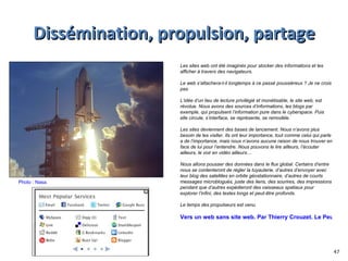 Dissémination, propulsion, partage Photo : Nasa.  Les sites web ont été imaginés pour stocker des informations et les afficher à travers des navigateurs.  Le web s’attachera-t-il longtemps à ce passé poussiéreux ? Je ne crois pas.  L’idée d’un lieu de lecture privilégié et monétisable, le site web, est révolue. Nous avons des sources d’informations, les blogs par exemple, qui propulsent l’information pure dans le cyberspace. Puis elle circule, s’interface, se représente, se remodèle.  Les sites deviennent des bases de lancement. Nous n’avons plus besoin de les visiter. Ils ont leur importance, tout comme celui qui parle a de l’importance, mais nous n’avons aucune raison de nous trouver en face de lui pour l’entendre. Nous pouvons le lire ailleurs, l’écouter ailleurs, le voir en vidéo ailleurs… Nous allons pousser des données dans le flux global. Certains d’entre nous se contenteront de régler la tuyauterie, d’autres d’envoyer avec leur blog des satellites en orbite géostationnaire, d’autres de courts messages microblogués, juste des liens, des sourires, des impressions pendant que d’autres expédieront des vaisseaux spatiaux pour explorer l’infini, des textes longs et peut-être profonds. Le temps des propulseurs est venu. Vers un web sans site web. Par Thierry Crouzet. Le Peuple des connecteurs. 17/09/09 