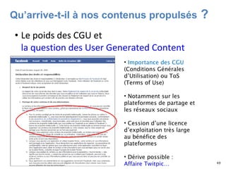 Le poids des CGU et  la question des User Generated Content  Importance des CGU  (Conditions Générales d’Utilisation) ou ToS (Terms of Use) Notamment sur les plateformes de partage et les réseaux sociaux  Cession d’une licence d’exploitation très large au bénéfice des plateformes  Dérive possible :  Affaire Twitpic…  Qu’arrive-t-il à nos contenus propulsés  ?   