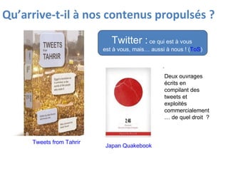 Qu’arrive-t-il à nos contenus propulsés ?   Twitter :  ce qui est à vous  est à vous, mais… aussi à nous ! ( ToS ) Japan Quakebook  Tweets from Tahrir Deux ouvrages écrits en compilant des tweets et exploités commercialement… de quel droit  ? 