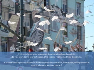 Ecrire en ligne pour beaucoup d’auteurs implique la crainte  de voir leurs écrits leur échapper, être copiés, repris, modifiés, dispersés… Comment faire pour maîtriser la dissémination des contenus, l’encadrer juridiquement et éventuellement en tirer partie ?  