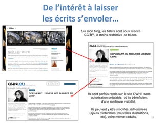 De l’intérêt à laisser  les écrits s’envoler…  Sur mon blog, les billets sont sous licence CC-BY, la moins restrictive de toutes. Ils sont parfois repris sur le site OWNI, sans autorisation préalable, où ils bénéficient d’une meilleure visibilité.  Ils peuvent y être modifiés, éditorialisés (ajouts d’intertitres, nouvelles illustrations, etc), voire même traduits.  