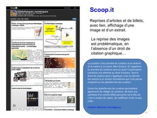 Scoop.it Reprises d’articles et de billets, avec lien, affichage d’une image et d’un extrait. La reprise des images est problématique, en l’absence d’un droit de citation graphique… La curation c’est prendre du contenu à un endroit et le mettre à un autre. Rien d’autre. Or rappelons le, prendre du contenu sans en avoir l’autorisation constitue une atteinte au droit d’auteur. Seul le droit de citation peut s’appliquer mais ce dernier est soumis à un certain formalisme qui n’est jamais respecté sur les plateformes de curation. Certes les plateformes de curation permettent également de rédiger du contenu, de faire une synthèse d’un article MAIS personne ne le fait car c’est si simple de copier, de rediffuser et de ne pas créer. Frédéric Martinet. Actulligence. 