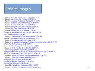 Crédits Images Diapo 1 :  Writing in the darkness. Par aless&ro. CC-BY Diapo 3 :  Matrix Core. Par Pixelsior. CC-BY-NC-SA Diapo 4 :  Last Meal. Par Lottery Monkey. CC-BY-NC-ND Diapo 5 :  Diadème. Par Christophandre. CC-BY-NC-ND Diapo 6 :  Duralex. Par Ben McLeod. CC-BY-NC-SA Diapo 7 :  Autoportait brouillé. Par jfornet. CC-BY-SA Diapo 8 :  KIF_5943. Par duncid. CC-BY-NC-SA Diapo 9 :  Scrabble. Par La Vie de Rose. CC-BY-NC Diapo 10 :  Propriété privée. Par y.caradec. CC-BY-NC-SA  ;  Libra. Par Elikozoe. CC-BY-NC-ND Diapo 12 :  El Alma del Ebro. Par Paulo Brandao. CC-BY-SA Diapo 13 :  Queneau Sonnets. Par Thomas Guest. CC-BY Diapo 15 :  Rust. Par Nomads : will create. CC-BY Diapo 16 :  Ca faisait longtemps que j’avais pas fait de macro. Par LZdR. CC-BY-NC   ;  Pen3. Par Merlinprincesse. CC-BY-NC-ND Diapo 17 :  CC on Orange. Par Yohei Yamashita. CC-BY Diapo 18 :  Pirate Flag. Par Olivier Bruchez. CC-BY-SA  ;  Freedom of speech! Par dreamwhile. CC-BY-NC-ND  ;  Anonymous. Par Gaelx. CC-BY-SA  ;  Œil dans une serrure. Par Uolir. CC-BY-NC-SA Diapo 21 :  Venitian Mask. Par Julien Héry. CC-BY-NC-ND Diapo 30 :  Needle and Thread. Par Arghya Mukherjee. CC-B Y-SA.  Diapo 31 : S ans titre. Par Yle is dreaming. CC-BY  ;  Une fois de plus. Par Ajtme. CC-BY-NC-ND  ;  Photo Wall-Memory. Par sflower. CC-BY-NC-ND  ;  Red One. Par Wheelson. CC-BY-NC-ND Diapo  51 :  Flying Books. Par Gexydaf. CC-BY-NC-ND Diapo 56 :  Curation. Par Raphaëlle Ridarch. CC-BY-NC-SA 