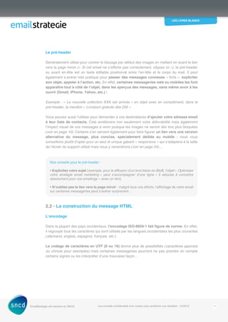 les livres blancs
EmailStrategie est membre du SNCD Les conseils confidentiels d’un routeur pour améliorer vos résultats - 12/2012 11
Le pré-header
Généralement utilisé pour contrer le blocage par défaut des images en mettant en avant le lien
vers la page miroir (« Si cet email ne s’affiche pas correctement, cliquez ici »), le pré-header
ou avant en-tête est un texte éditable positionné entre l’en-tête et le corps du mail. Il peut
également s’avérer très pratique pour passer des messages connexes « forts », expliciter
son objet, appeler à l’action, etc. En effet, certaines messageries web ou mobiles les font
apparaître tout à côté de l’objet, dans les aperçus des messages, sans même avoir à les
ouvrir (Gmail, iPhone, Yahoo, etc.) !
Exemple : « La nouvelle collection XXX est arrivée » en objet avec en complément, dans le
pré‑header, la mention « Livraison gratuite dès 25€ »
Vous pouvez aussi l’utiliser pour demander à vos destinataires d’ajouter votre adresse email
à leur liste de contacts. Cela améliorera non seulement votre délivrabilité mais également
­l’impact visuel de vos messages à venir puisque les images ne seront dès lors plus bloquées
(voir en page 10). Certains s’en servent également pour faire figurer un lien vers une version
alternative du message, plus concise, spécialement dédiée au mobile : nous vous
conseillons plutôt d’opter pour un seul et unique gabarit « responsive » qui s’adaptera à la taille
de l’écran du support utilisé mais nous y reviendrons (voir en page 24)…
Nos conseils pour le pré-header :
• Explicitez votre sujet (exemple, pour la diffusion d’un livre blanc en BtoB, l’objet « ­Optimisez
votre stratégie email marketing » peut s’accompagner d’une ligne « 5 astuces à connaître
­absolument pour vos emailings » avec un lien).
• N’oubliez pas le lien vers la page miroir : malgré tous vos efforts, l’affichage de votre email
sur certaines messageries peut s’avérer surprenant…
2.2 - La construction du message HTML
L’encodage
Dans la plupart des pays occidentaux, l’encodage ISO-8859-1 fait figure de norme. En effet,
il regroupe tous les caractères qui sont utilisés par les langues occidentales les plus courantes
(allemand, anglais, espagnol, français, etc.).
Le codage de caractères en UTF (8 ou 16) donne plus de possibilités (caractères japonais
ou chinois pour exemples) mais certaines messageries pourront ne pas prendre en compte
certains signes ou les interpréter d’une mauvaise façon…
 