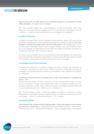 les livres blancs
EmailStrategie est membre du SNCD Les conseils confidentiels d’un routeur pour améliorer vos résultats - 12/2012 12
Dans tous les cas, encodez toujours vos caractères spéciaux et accentués en norme
HTML (exemples : € = euro; ou ê = ecirc;) !
NB : vous souhaitez intégrer des caractères spéciaux à votre email (smiley, soleil, cœur,
étoile, etc.) ? Encodez alors vos messages en UTF-16 mais attention, cette pratique, bien que
« ­tendance », risque de nuire à la délivrabilité de vos messages (voir en page 8) !
La taille du document
La largeur de la page HTML de votre campagne emailing doit être visible à 100% sur un écran
d’ordinateur classique afin d’éviter l’utilisation des barres de scrolling horizontales. Pour cela,
la largeur maximale de la page HTML doit être de 600 pixels (width et height fixes). Si vous
souhaitez que le destinataire imprime votre campagne emailing, nous vous conseillons même
de ne pas dépasser les 550 pixels afin que toutes les marges d’imprimante par défaut ne
coupent pas votre page HTML à droite et à gauche.
En ce qui concerne le poids, nous vous recommandons de ne pas dépasser les 100Ko (sous
peine que certaines messageries, comme Gmail, ne fassent apparaître qu’un contenu tronqué
et demandent au destinataire s’il souhaite télécharger le reste du message).
Le message texte et l’envoi multi-part
La plupart des plateformes et solutions actuelles permettent d’envoyer des messages en
« multi‑part », c’est-à-dire aux deux formats (HTML et texte brut) simultanément afin que la
messagerie du destinataire affiche la version qui lui semblera la mieux adaptée à la configura-
tion enregistrée.
Le format en texte brut doit être composé dans un bloc note classique, et enregistré au
format « TXT ».
Comme son nom l’indique, ce format « texte brut » ne sera composé QUE de texte. En aucun
cas vous ne pourrez y intégrer des éléments HTML (liens ou images par exemple). Si vous
souhaitez mentionner une URL, celle-ci s’affichera en texte non cliquable mais bien visible (elle
ne pourra notamment pas être « cachée » par un « Cliquez ici »).
NB  : pour les versions « texte », il peut être judicieux de remanier un tantinet le contenu.
Généralement lu sur mobile, il peut par exemple contenir un numéro de téléphone tout en haut
du message…. Surtout, n’envoyez pas de fichiers « TXT » vierges !
La structure globale
Votre codage HTML doit être le plus simple possible : utilisez des tableaux et des cellules
pour structurer votre fichier en renseignant toujours leurs valeurs en pixels… Mais attention,
n’imbriquez pas trop de « tableaux dans les tableaux », façon « poupées russes » (trois tableaux
 
