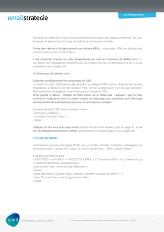 les livres blancs
EmailStrategie est membre du SNCD Les conseils confidentiels d’un routeur pour améliorer vos résultats - 12/2012 13
imbriqués au maximum) ! Nous vous recommandons d’utiliser trois tableaux différents : un pour
le header, le second pour le corps du texte et le dernier pour le footer.
Faites des retours à la ligne devant vos balises HTML : votre code HTML ne doit pas être
composé d’une seule et même ligne.
Il est important d’avoir un ratio images/texte qui soit au minimum de 40/60 même si,
par défaut, les messageries n’affichent pas les images tant que le destinataire ne les y a pas
autorisées (voir en page 10).
N’utilisez pas de balises div
Exploitez intelligemment les avantages du CSS
La feuille de style (CSS) permet de simplifier le codage HTML tout en obtenant des rendus
impossibles à réaliser avec des balises HTML (le non soulignement d’un lien par exemple).
Mais toutes les messageries ne prennent pas en compte le CSS.
Trois points à retenir : utilisez du CSS inline, ne le faites pas « appeler » par un lien
externe et intégrez-le dans la balise head du message pour optimiser son affichage
sur les écrans de smartphones qui eux, le prennent en compte.
Exemple de style CSS dans une balise head :
style type=»text/css»
.monstyle { font-size: 14px; }
/style
Intégrez un lien vers une page miroir tout en haut de votre emailing (voir en page 11) et un
lien de désabonnement bien visible, généralement en pied de page (voir en page 20).
L’en-tête du fichier
Commencez toujours votre page HTML par un en-tête complet. Certaines messageries en
­tiendront compte, d’autres non, mais il ne créera pas d’erreur… Donc, autant l’utiliser !
Exemple d’en-tête complet :
!DOCTYPE html PUBLIC «-//W3C//DTD XHTML 1.0 Transitional//EN» «http: //www.w3.org/
TR/xhtml1/DTD/xhtml1-transitional.dtd»
html xmlns=»http: //www.w3.org/1999/xhtml»
head
meta http-equiv=»Content-Type» content=»text/html; charset=iso-8859-1» /
title Titre de l’objet ou de la page miroir/title
/head
 