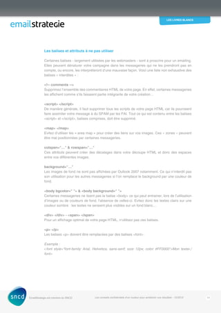 les livres blancs
EmailStrategie est membre du SNCD Les conseils confidentiels d’un routeur pour améliorer vos résultats - 12/2012 14
Les balises et attributs à ne pas utiliser
Certaines balises - largement utilisées par les webmasters - sont à proscrire pour un emailing.
Elles peuvent dénaturer votre campagne dans les messageries qui ne les prendront pas en
compte, ou encore, les interpréteront d’une mauvaise façon. Voici une liste non exhaustive des
balises « interdites » :
!-- comments --
Supprimez l’ensemble des commentaires HTML de votre page. En effet, certaines messageries
les affichent comme s’ils faisaient partie intégrante de votre création…
script /script
De manière générale, il faut supprimer tous les scripts de votre page HTML car ils pourraient
faire assimiler votre message à du SPAM par les FAI. Tout ce qui est contenu entre les balises
script et /script, balises comprises, doit être supprimé.
map /map
Evitez d’utiliser les « area map » pour créer des liens sur vos images. Ces « zones » peuvent
être mal positionnées par certaines messageries.
colspan=…  rowspan=…
Ces attributs peuvent créer des décalages dans votre découpe HTML et donc des espaces
entre vos différentes images.
background=…
Les images de fond ne sont pas affichées par Outlook 2007 notamment. Ce qui n’interdit pas
son utilisation pour les autres messageries si l’on remplace le background par une couleur de
fond.
body bgcolor=   body background= 
Certaines messageries ne lisent pas la balise body ce qui peut entrainer, lors de l’utilisation
d’images ou de couleurs de fond, l’absence de celles-ci. Evitez donc les textes clairs sur une
couleur sombre : les textes ne seraient plus visibles sur un fond blanc…
div /div - span /span
Pour un affichage optimal de votre page HTML, n’utilisez pas ces balises.
p /p
Les balises p doivent être remplacées par des balises font.
Exemple :
font style=font-family: Arial, Helvetica, sans-serif; size: 12px; color: #FF0000Mon texte/
font
 