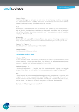 les livres blancs
EmailStrategie est membre du SNCD Les conseils confidentiels d’un routeur pour améliorer vos résultats - 12/2012 15
form /form
Il est risqué d’intégrer un formulaire au sein même de son message emailing : le message
peut être considéré comme du SPAM, et le bouton de validation du formulaire aurait de fortes
chances d’être supprimé, tout comme les champs du formulaire…
Flash
N’utilisez pas d’animations Flash dans vos emailings mais optez plutôt pour un « screenshot »
avec un lien vers votre animation (hébergée) afin que celle-ci soit ouverte avec un navigateur
web. Le Flash utilise des fichiers avec l’extension « .swf » et son code commence par une balise
script type=text/javascript.
GIF animés
Outlook 2007 ne lit pas les GIF animés et affichera sous la forme d’une image fixe la première
image de votre animation : pensez donc à mettre en première image un visuel ayant du sens…
Hspace=… Vspace=…
Ces attributs ne sont pas interprétés par Outlook 2007.
tbody /tbody
Il est déconseillé d’utiliser ces balises.
Les balises et attributs utiles
td align=left…
Si vous souhaitez aligner votre texte à gauche dans une cellule, rajouter systématiquement
l’attribut align=left à votre cellule. Par défaut, votre éditeur HTML placera votre texte systéma-
tiquement à gauche, mais certaines messageries le centreront.
td align=justify …
L’attribut td align=justify … est très utile mais malheureusement, Outlook n’en tient pas
compte… Pour obtenir un texte justifié, il est nécessaire d’ajouter un style text-align:justify.
alt=…
Prenez l’habitude de mettre du texte dans les balises Alt. Cette balise permet d’afficher un texte
à la place de votre image lorsque celle-ci ne s’affiche pas et lors du passage de la souris sur
l’image. Si le fond de votre message est sombre, n’hésitez pas à ajouter un style de couleur,
voire de police, à la cellule td contenant l’image et à son texte de remplacement.
Exemple : alt=Cliquez ici pour voir nos offres
 
