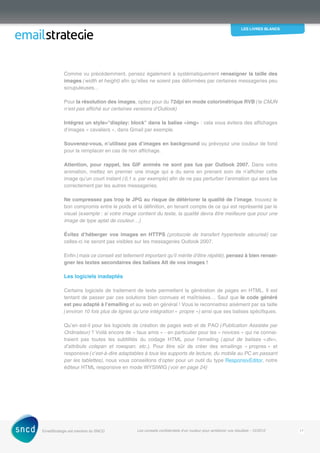 les livres blancs
EmailStrategie est membre du SNCD Les conseils confidentiels d’un routeur pour améliorer vos résultats - 12/2012 17
Comme vu précédemment, pensez également à systématiquement renseigner la taille des
images (width et height) afin qu’elles ne soient pas déformées par certaines messageries peu
scrupuleuses…
Pour la résolution des images, optez pour du 72dpi en mode colorimétrique RVB (le CMJN
n’est pas affiché sur certaines versions d’Outlook)
Intégrez un style=display: block dans la balise img : cela vous évitera des affichages
d’images « cavaliers », dans Gmail par exemple.
Souvenez-vous, n’utilisez pas d’images en background ou prévoyez une couleur de fond
pour la remplacer en cas de non affichage.
Attention, pour rappel, les GIF animés ne sont pas lus par Outlook 2007. Dans votre
­animation, mettez en premier une image qui a du sens en prenant soin de n’afficher cette
image qu’un court instant (0,1 s. par exemple) afin de ne pas perturber l’animation qui sera lue
correctement par les autres messageries.
Ne compressez pas trop le JPG au risque de détériorer la qualité de l’image, trouvez le
bon compromis entre le poids et la définition, en tenant compte de ce qui est représenté par le
visuel (exemple : si votre image contient du texte, la qualité devra être meilleure que pour une
image de type aplat de couleur…)
Évitez d’héberger vos images en HTTPS (protocole de transfert hypertexte sécurisé) car
celles-ci ne seront pas visibles sur les messageries Outlook 2007.
Enfin (mais ce conseil est tellement important qu’il mérite d’être répété), pensez à bien rensei-
gner les textes secondaires des balises Alt de vos images !
Les logiciels inadaptés
Certains logiciels de traitement de texte permettent la génération de pages en HTML. Il est
tentant de passer par ces solutions bien connues et maîtrisées… Sauf que le code généré
est peu adapté à l’emailing et au web en général ! Vous le reconnaitrez aisément par sa taille
(environ 10 fois plus de lignes qu’une intégration « propre ») ainsi que ses balises spécifiques.
Qu’en est-il pour les logiciels de création de pages web et de PAO (Publication Assistée par
Ordinateur) ? Voilà encore de « faux amis » - en particulier pour les « novices » qui ne connai-
traient pas toutes les subtilités du codage HTML pour l’emailing (ajout de balises div,
d’attributs colspan et rowspan, etc.). Pour être sûr de créer des emailings « propres » et
­responsive (c’est-à-dire adaptables à tous les supports de lecture, du mobile au PC en passant
par les tablettes), nous vous conseillons d’opter pour un outil du type ResponsivEditor, notre
éditeur HTML ­responsive en mode WYSIWIG (voir en page 24)
 