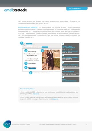 les livres blancs
EmailStrategie est membre du SNCD Les conseils confidentiels d’un routeur pour améliorer vos résultats - 12/2012 19
NB : pensez à mettre des liens sur vos images et des boutons sur vos liens… Tout ce qui est
visuellement attrayant est plus propice au clic…
Personnalisez vos messages : tout le monde aime être connu et reconnu… Soyez attentionné
envers vos interlocuteurs ! Vos BDD doivent fourmiller de contenus utiles pour personnaliser
vos messages, qu’il s’agisse de données de profil (nom, prénom, sexe, âge, lieu de résidence,
CSP, etc.), d’informations transactionnelles (points fidélité en sa possession, derniers achats,
etc.) ou comportementales (ouvertures/clics sur vos emails, centres d’intérêt, navigation sur
votre site internet, etc.).
Pour en savoir plus sur :
• Notre module de BDD hébergées et ses nombreuses possibilités de requêtage pour des
envois hyper-ciblés, cliquez-ici
• Notre module edocmail pour envoyer des messages automatisés et personnalisés (relevés
de points fidélité, messages d’anniversaire, etc.), cliquez-ici
 