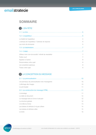 les livres blancs
EmailStrategie est membre du SNCD Les conseils confidentiels d’un routeur pour améliorer vos résultats - 12/2012 2
1 L’EN-TêTE
1.1 - Le titre�����������������������������������������������������������������������������������������������������������������������������������������������������������������������������5
1.2 - L’expéditeur�����������������������������������������������������������������������������������������������������������������������������������������������������������������5
Le libellé de l’expéditeur 5
L’adresse de l’expéditeur / l’adresse de réponse 6
Les noms de domaines 6
1.3 - Le destinataire�����������������������������������������������������������������������������������������������������������������������������������������������������������7
1.4 - L’objet������������������������������������������������������������������������������������������������������������������������������������������������������������������������������7
Utilisez votre nom de société / intitulé de newsletter 7
Faites court 7
Appelez à l’action 8
Personnalisez votre sujet 8
Les caractères spéciaux 8
Testez votre sujet 9
2 LA CONCEPTION DU MESSAGE
2.1 - La prévisualisation�����������������������������������������������������������������������������������������������������������������������������������������������10
Les panneaux de prévisualisation des messageries 10
L’affichage des images 10
Le pré-header 11
2.2 - La construction du message HTML ����������������������������������������������������������������������������������������������������������11
L’encodage11
La taille du document 12
Le message texte et l’envoi multi-part 12
La structure globale 12
L’en-tête du fichier 13
Les balises et attributs à ne pas utiliser 14
Les balises et attributs utiles 15
Le texte 16
Sommaire
 