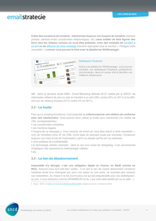 les livres blancs
EmailStrategie est membre du SNCD Les conseils confidentiels d’un routeur pour améliorer vos résultats - 12/2012 20
Créez des occasions de contacts : mentionnez toujours vos moyens de contacts (adresse
postale, adresse email, coordonnées téléphoniques, etc.) sans oublier de faire figurer des
liens vers les réseaux sociaux où vous êtes présents, voire des modules de transfert à
un ami ou de diffusion de votre message (boutons regroupés sous la mention « Partagez cette
newsletter ») comme vous pouvez le faire avec la plateforme WeWmanager.
Statistiques Facebook :
Grâce à la plateforme WeWmanager, vous pouvez
consulter vos statistiques Facebook (publications,
commentaires, likes) en temps réel et identifier vos
meilleurs influenceurs.
NB : selon la dernière étude EMA - Email Marketing Attitude 20122
éditée par le SNCD, les
internautes utilisent de plus en plus le transfert à un ami (28% contre 20% en 2011) et la diffu-
sion sur les réseaux sociaux (9,7% contre 4% en 2011).
3.3 - Le footer
Pour qu’un emailing fonctionne, il est essentiel de créer/conserver une relation de confiance
avec son interlocuteur. Vous pouvez donc utiliser le footer pour mentionner (ou mettre les
URL correspondantes) :
• vos coordonnées complètes
• vos mentions légales
• l’origine de ce message (« Vous recevez cet email car vous êtes inscrit à notre newsletter »,
nom de l’émetteur et/ou N° de CNIL d’une base de données louée par exemple). Conservez
toujours une trace écrite de l’autorisation (opt’in ou double opt’tin) de vos adresses.
• votre politique de confidentialité
• la technologie utilisée (exemple : dans le cas d’un email de retargeting, il est recommandé
d’expliquer très clairement la méthodologie utilisée)
• etc.
3.4 - Le lien de désabonnement
Impossible d’y déroger, c’est une obligation légale en France, en BtoB comme en
BtoC. Assurez-vous qu’il soit bien visible : il ne sert à rien de vouloir absolument conserver
l’adresse email d’un internaute qui, pour une raison ou une autre, ne souhaite plus recevoir
vos ­newsletters. Au mieux il ne les ouvrira plus (ce qui est préjudiciable pour vos statistiques) ;
au pire, il vous déclarera comme SPAMMEUR (et là, c’est votre délivrabilité qui va en pâtir…).
2 - Source : SNCD - 6e
édition de l’étude Email Marketing Attitude (EMA), réalisée par Acxiom, à l’initiative du SNCD
 