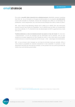 les livres blancs
EmailStrategie est membre du SNCD Les conseils confidentiels d’un routeur pour améliorer vos résultats - 12/2012 21
Par contre, recueillir la/les raison(s) de ce désabonnement (désintérêt, pression marketing
trop forte, etc. via un formulaire sur la page de désinscription) ou lui proposer une alternative
(suivre votre actualité sur Facebook, recevoir des messages plus ciblés sur sa thématique de
prédilection, moins fréquemment, etc.) sont des bonnes pratiques très utiles à mettre en place !
NB : selon l’étude Email Marketing Attitude 20113
éditée par le SNCD, 63% des internautes
estiment recevoir trop d’offres de l’expéditeur, 54.2% estiment que les offres ne correspondent
pas à leurs attentes, 41.7% cherchent le lien de désinscription et 30.5% suppriment les e-mails
sans les lire.
Traditionnellement, le lien de désabonnement est placé en bas de l’email. Si c’est donc
« instinctivement » à la fin du message que les internautes vont le chercher, rien ne vous
empêche de le placer également en haut (header) de celui-ci, voire même dans le pré-header
(notamment pour un email de prospection afin de ne pas « irriter » davantage votre destinataire).
NB : si vous envoyez votre message sur une base de données louée par exemple, offrez à
votre contact la possibilité de s’abonner directement à votre newsletter. A contrario, si votre
destinataire fait partie de votre base de contacts, un lien pointant vers son profil lui permettra de
mettre à jour ses données personnelles.
3 - Source : SNCD - 5e
édition de l’étude Email Marketing Attitude (EMA), réalisée par Omnicom Media Group, à l’initiative du SNCD
 