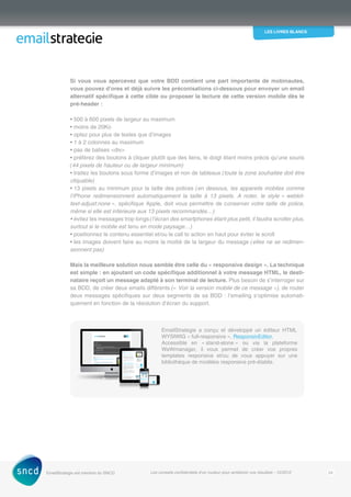 les livres blancs
EmailStrategie est membre du SNCD Les conseils confidentiels d’un routeur pour améliorer vos résultats - 12/2012 24
Si vous vous apercevez que votre BDD contient une part importante de mobinautes,
vous pouvez d’ores et déjà suivre les préconisations ci-dessous pour envoyer un email
alternatif spécifique à cette cible ou proposer la lecture de cette version mobile dès le
pré-header :
• 500 à 600 pixels de largeur au maximum
• moins de 20Ko
• optez pour plus de textes que d’images
• 1 à 2 colonnes au maximum
• pas de balises div
• préférez des boutons à cliquer plutôt que des liens, le doigt étant moins précis qu’une souris
(44 pixels de hauteur ou de largeur minimum)
• traitez les boutons sous forme d’images et non de tableaux (toute la zone souhaitée doit être
cliquable)
• 13 pixels au minimum pour la taille des polices (en dessous, les appareils mobiles comme
l’iPhone redimensionnent automatiquement la taille à 13 pixels. A noter, le style « webkit-
text‑adjust:none », spécifique Apple, doit vous permettre de conserver votre taille de police,
même si elle est inférieure aux 13 pixels recommandés…)
• évitez les messages trop longs (l’écran des smartphones étant plus petit, il faudra scroller plus,
surtout si le mobile est tenu en mode paysage…)
• positionnez le contenu essentiel et/ou le call to action en haut pour éviter le scroll
• les images doivent faire au moins la moitié de la largeur du message (elles ne se redimen-
sionnent pas)
Mais la meilleure solution nous semble être celle du « responsive design ». La technique
est simple : en ajoutant un code spécifique additionnel à votre message HTML, le desti-
nataire reçoit un message adapté à son terminal de lecture. Plus besoin de s’interroger sur
sa BDD, de créer deux emails différents (« Voir la version mobile de ce message »), de router
deux messages spécifiques sur deux segments de sa BDD : l’emailing s’optimise automati­
quement en fonction de la résolution d’écran du support.
EmailStrategie a conçu et développé un éditeur HTML
WYSIWIG « full-responsive », ResponsivEditor.
Accessible en « stand-alone » ou via la plateforme
WeWmanager, il vous permet de créer vos propres
templates responsive et/ou de vous appuyer sur une
bibliothèque de modèles responsive pré-établis.
 