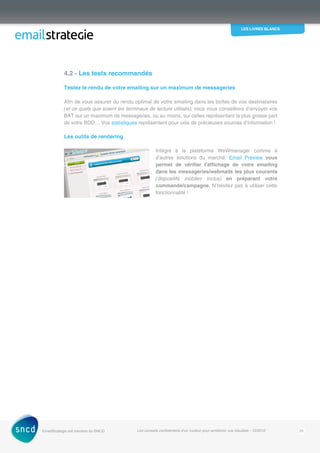 les livres blancs
EmailStrategie est membre du SNCD Les conseils confidentiels d’un routeur pour améliorer vos résultats - 12/2012 25
4.2 - Les tests recommandés
Testez le rendu de votre emailing sur un maximum de messageries
Afin de vous assurer du rendu optimal de votre emailing dans les boîtes de vos destinataires
(et ce quels que soient les terminaux de lecture utilisés), nous vous conseillons d’envoyer vos
BAT sur un maximum de messageries, ou au moins, sur celles représentant la plus grosse part
de votre BDD… Vos statistiques représentent pour cela de précieuses sources d’information !
Les outils de rendering
Intégré à la plateforme WeWmanager comme à
d’autres solutions du marché, Email Preview vous
permet de vérifier l’affichage de votre emailing
dans les messageries/webmails les plus courants
(dispositifs mobiles inclus) en préparant votre
­commande/campagne. N’hésitez pas à utiliser cette
fonctionnalité !
 