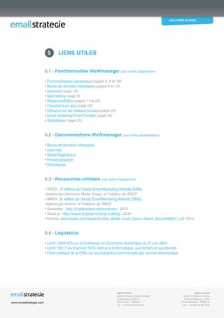 les livres blancs
EmailStrategie est membre du SNCD Les conseils confidentiels d’un routeur pour améliorer vos résultats - 12/2012 26
5.1 - Fonctionnalités WeWmanager (par ordre d’apparition)
• Personnalisation dynamique (pages 5, 8 et 19)
• Bases de données hébergées (pages 8 et 19)
• edocmail (page 19)
• Split testing (page 9)
• ResponsivEditor (pages 11 et 24)
• Transfert à un ami (page 20)
• Diffusion sur les réseaux sociaux (page 20)
• Email rendering/Email Preview (page 25)
• Statistiques (page 25)
5.2 - Documentations WeWmanager (par ordre alphabétique)
• Bases de données hébergées
• edocmail
• GlobalTagQuery
• Personnalisation
• Statistiques
5.3 - Ressources utilisées (par ordre d’apparition)
• SNCD : 5e
édition de l’étude Email Marketing Attitude (EMA),
réalisée par Omnicom Media Group, à l’initiative du SNCD
• SNCD : 6e
édition de l’étude Email Marketing Attitude (EMA),
réalisée par Acxiom, à l’initiative du SNCD
• Symantec - http://fr.slideshare.net/symantec - 2012
• Visua.ly - http://visual.ly/globe-trotting-e-dialog - 2012
• Knotice-www.knotice.com/reports/Knotice_Mobile_Email_Opens_Report_SecondHalf2011.pdf-2012
5.4 - Législation
• Loi N° 2004-575 sur la Confiance en l’Economie Numérique du 21 juin 2004
• Loi N° 78-17 du 6 janvier 1978 relative à l’informatique, aux fichiers et aux libertés
• Fiche pratique de la CNIL sur la prospection commerciale par courrier électronique
 5	 Liens utiles
Agence Ouest
Gestion Production Clients
6 rue de Belgique - CP19
17138 Puilboreau - FRANCE
Tél. : +33 (0)5 46 66 10 00
www.emailstrategie.com
Agence Paris
Gestion Projets Grands Comptes
35 boulevard Lefebvre
75015 Paris - FRANCE
Tél. : +33 (0)1 58 45 20 00
 