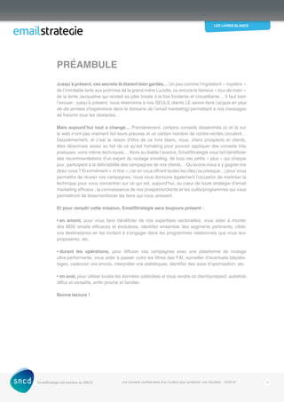 les livres blancs
EmailStrategie est membre du SNCD Les conseils confidentiels d’un routeur pour améliorer vos résultats - 12/2012 4
Jusqu’à présent, ces secrets là étaient bien gardés… Un peu comme l’ingrédient « mystère »
de l’inimitable tarte aux pommes de la grand-mère Lucette, ou encore le fameux « tour de main »
de la tante Jacqueline qui rendait sa pâte brisée à la fois fondante et croustillante… Il faut bien
l’avouer : jusqu’à présent, nous réservions à nos SEULS clients LE savoir-faire (acquis en plus
de dix années d’expérience dans le domaine de l’email marketing) permettant à nos messages
de franchir tous les obstacles…
Mais aujourd’hui tout a changé… Premièrement, certains conseils disséminés ici et là sur
le web n’ont pas vraiment fait leurs preuves et un certain nombre de contre-vérités circulent…
Deuxièmement, et c’est la raison d’être de ce livre blanc, vous, chers prospects et clients,
êtes désormais assez au fait de ce qu’est l’emailing pour pouvoir appliquer des conseils très
­pratiques, voire même techniques… Alors au diable l’avarice, EmailStrategie vous fait bénéficier
des recommandations d’un expert du routage emailing, de tous ces petits « plus » qui chaque
jour, participent à la délivrabilité des campagnes de nos clients… Qu’avons-nous à y gagner me
direz-vous ? Enormément « in fine », car en vous offrant toutes les clés (ou presque…) pour vous
permettre de réussir vos campagnes, nous vous donnons également l’occasion de ­maîtriser la
technique pour vous concentrer sur ce qui est, aujourd’hui, au cœur de toute stratégie d’email
marketing efficace : la connaissance de vos prospects/clients et les outils/programmes qui vous
permettront de tisser/renforcer les liens qui vous unissent.
Et pour remplir cette mission, EmailStrategie sera toujours présent :
• en amont, pour vous faire bénéficier de nos expertises sectorielles, vous aider à monter
des BDD emails efficaces et évolutives, identifier ensemble des segments pertinents, cibler
vos destinataires en les incitant à s’engager dans les programmes relationnels que vous leur
proposerez, etc.
• durant les opérations, pour diffuser vos campagnes avec une plateforme de routage
ultra‑performante, vous aider à passer outre les filtres des FAI, surveiller d’éventuels blacklis-
tages, cadencer vos envois, interpréter vos statistiques, identifier des axes d’optimisation, etc.
• en aval, pour utiliser toutes les données collectées et vous rendre ce client/prospect, autrefois
diffus et versatile, enfin proche et familier.
Bonne lecture !
Préambule
 