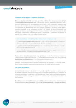 les livres blancs
EmailStrategie est membre du SNCD Les conseils confidentiels d’un routeur pour améliorer vos résultats - 12/2012 6
L’adresse de l’expéditeur / l’adresse de réponse
S’assurer qu’elle soit valide bien sûr… et éviter d’utiliser des adresses emails de type
« no-reply@nomdevotresociete.com » ! A l’heure du web 2.0, de Facebook et autres Twitter,
comment refuser de recevoir les messages de ses contacts ? Alors évidemment, la question que
beaucoup de nos clients nous posent est la suivante : quelle adresse de retour ­­mentionner ?
Les entreprises les plus avancées dans leurs pratiques procèdent à un « scan » rapide et auto-
matisé du message afin de le transférer, lorsque c’est possible, au service compétent. Une
réponse automatique pourra également être envoyée en cas de « non-reconnaissance » ou plus
simplement si elle s’avère adéquate par rapport à la demande… Finalement, tout dépend du
sujet de votre emailing et de votre propre process interne…
Concernant l’adresse email de l’expéditeur, voici quelques exemples à suivre : 
• « votrenomdesociété@emailstrategie.com » (utile en terme de délivrabilité, quand le nom
de domaine du « De : » correspond au serveur qui route l’emailing)
• « prénom.nom@nomdevotresociete.com » ou « sav@nomdevotresociete.com » (nom du
commercial ou du service concerné)
• « newsletter@nomdevotresociete.com » (ou toute autre adresse en rapport avec le contenu
de l’email comme « commande@nomdevotresociete.com », etc.)
Surtout, évitez les adresses emails trop génériques (« info@nomdevotresociete.com »,
« ­webmaster@nomdevotresociete.com »,« contact@nomdevotresociete.com »,etc.)ouencore
les adresses emails aléatoires (« 12345@nomdevotresociete.com »).
Attention : certaines messageries affichent l’adresse email de l’expéditeur à la place du libellé…
D’où l’intérêt d’utiliser un email mentionnant votre nom de société ou votre marque.
Les noms de domaines
La réputation de vos noms de domaines n’a pas de prix ! Pour la préserver, utilisez un nom
de domaine spécifique pour chacun de vos clients (si vous êtes une agence ou un ­prestataire de
services) mais surtout, si vous êtes un annonceur, pour chaque type d’opérations (­fidélisation,
prospection, etc.). Vos campagnes « clients » ne seront ainsi pas impactées par les actions de
vos prospects…
Sensibilisez votre Service Informatique : les DNS du domaine d’expédition doivent ­posséder
les enregistrements SPF et Sender ID indiquant les serveurs autorisés à envoyer des emails.
 