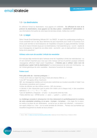 les livres blancs
EmailStrategie est membre du SNCD Les conseils confidentiels d’un routeur pour améliorer vos résultats - 12/2012 7
1.3 - Le destinataire
En affichant l’email du destinataire, vous gagnez en crédibilité… En affichant le nom et le
prénom du destinataire, vous gagnez sur les deux plans : crédibilité ET délivrabilité. Si
ces informations font partie de votre base de données emails, mettez-les à profit !
1.4 - L’objet
Selon l’étude Email Marketing Attitude 2011 du SNCD1
, le sujet d’un publipostage emailing ou
d’une newsletter est l’un des deux éléments les plus importants pour inciter à l’ouverture d’un
email (juste derrière la reconnaissance de l’expéditeur évoquée en page précédente). Compte
tenu de la masse d’emails reçue par vos destinataires, il est essentiel qu’au ­« survol » ­rapide de
leurs messageries, le regard de vos cibles reste « accroché » par un objet pertinent : prenez le
temps de le peaufiner !
Utilisez votre nom de société / intitulé de newsletter
S’il n’est pas déjà mentionné dans l’adresse email de l’expéditeur (évitez les redondances) - ou
s’il est vraiment important pour vous que votre marque soit lue en premier (puisque ­certaines
messageries affichent l’objet avant l’expéditeur) - n’hésitez pas à utiliser votre nom de
société pour capter l’œil du destinataire ! La reconnaissance de votre nom d’entreprise - ou
de l’intitulé générique de votre newsletter - favorisera l’ouverture du message.
Faites court
Petit pêle-mêle de « bonnes pratiques » :
• moins de 8 mots (un objet trop long à moins de chance d’être lu…)
• une 40aine
de signes (46 au maximum)
NB : les messageries mobiles sont encore plus restrictives sur la place accordée à l’objet ! Les
30 premiers caractères sont cruciaux !
• évitez de débuter par des chiffres comme « 50% de remise »
• n’abusez ni des majuscules (pas la peine d’en mettre une à chaque mot), ni des caractères
spéciaux (« € », « ! », « % », « ? », etc.)
• pas de répétitions, d’espaces « en plus » ou de points entre les mots
• faites attention aux « SPAM words » (« sexe », « gratuit », « promo », etc.)
Le challenge consiste à retranscrire à la fois clairement et synthétiquement le contenu
de votre newsletter emailing, et ce sans « tromper » le lecteur… Une règle d’or à retenir,
se mettre à la place de son destinataire : qu’est-ce qui va attirer son attention, « convaincre »
son esprit critique ou « tirer » sur la corde sensible de l’émotion… Pensez aux journalistes qui
travaillent longuement la titraille de leurs articles !
1 - Source : SNCD - 5e
édition de l’étude Email Marketing Attitude (EMA), réalisée par Omnicom Media Group, à l’initiative du SNCD
 