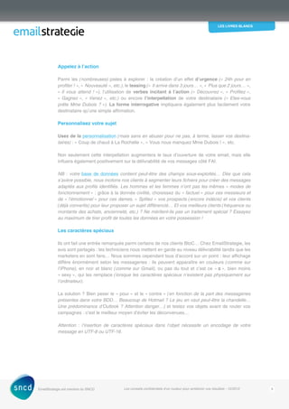 les livres blancs
EmailStrategie est membre du SNCD Les conseils confidentiels d’un routeur pour améliorer vos résultats - 12/2012 8
Appelez à l’action
Parmi les (nombreuses) pistes à explorer : la création d’un effet d’urgence (« 24h pour en
profiter ! », « Nouveauté », etc.), le teasing (« Il arrive dans 3 jours… », « Plus que 2 jours… »,
« Il vous attend  ! »), l’utilisation de verbes incitant à l’action (« Découvrez », « Profitez »,
« Gagnez », « Venez », etc.) ou encore l’interpellation de votre destinataire (« Etes-vous
prête Mme Dubois ? »). La forme interrogative impliquera également plus facilement votre
­destinataire qu’une simple affirmation.
Personnalisez votre sujet
Usez de la personnalisation (mais sans en abuser pour ne pas, à terme, lasser vos destina-
taires) : « Coup de chaud à La Rochelle », « Vous nous manquez Mme Dubois ! », etc.
Non seulement cette interpellation augmentera le taux d’ouverture de votre email, mais elle
influera également positivement sur la délivrabilité de vos messages côté FAI.
NB : votre base de données contient peut-être des champs sous-exploités… Dès que cela
s’avère possible, nous incitons nos clients à segmenter leurs fichiers pour créer des messages
adaptés aux profils identifiés. Les hommes et les femmes n’ont pas les mêmes « modes de
fonctionnement » : grâce à la donnée civilité, choisissez du « factuel » pour ces messieurs et
de « l’émotionnel » pour ces dames. « Splitez » vos prospects (encore indécis) et vos clients
(déjà convertis) pour leur proposer un sujet différencié… Et vos meilleurs clients (fréquence ou
montants des achats, ancienneté, etc.) ? Ne méritent-ils pas un traitement spécial ? Essayez
au maximum de tirer profit de toutes les données en votre possession !
Les caractères spéciaux
Ils ont fait une entrée remarquée parmi certains de nos clients BtoC… Chez EmailStrategie, les
avis sont partagés : les techniciens nous mettent en garde au niveau délivrabilité tandis que les
marketers en sont fans… Nous sommes cependant tous d’accord sur un point : leur affichage
diffère énormément selon les messageries : ils peuvent apparaître en couleurs (comme sur
l’iPhone), en noir et blanc (comme sur Gmail), ou pas du tout et c’est ce « □ », bien moins
« sexy », qui les remplace (lorsque les caractères spéciaux n’existent pas physiquement sur
l’ordinateur).
La solution ? Bien peser le « pour » et le « contre » (en fonction de la part des messageries
présentes dans votre BDD… Beaucoup de Hotmail ? Le jeu en vaut peut-être la chandelle…
Une prédominance d’Outlook ? Attention danger…) et testez vos objets avant de router vos
campagnes : c’est le meilleur moyen d’éviter les déconvenues…
Attention : l’insertion de caractères spéciaux dans l’objet nécessite un encodage de votre
message en UTF-8 ou UTF-16.
 