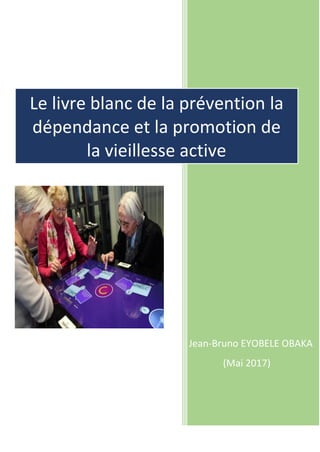 Jean-Bruno EYOBELE OBAKA
(Mai 2017)
Le livre blanc de la prévention de
la dépendance et la promotion
de la vieillesse active
 