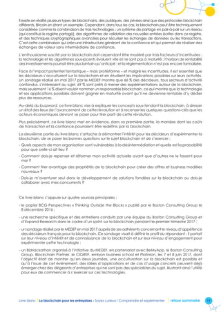 11Livre blanc I La blockchain pour les entreprises - Soyez curieux ! Comprendre et expérimenter retour sommaire
Il existe en réalité plusieurs types de blockchains, des publiques, des privées ainsi que des protocoles blockchain
différents, Bitcoin en étant un exemple. Cependant, dans tous les cas, la blockchain peut être techniquement
considérée comme la combinaison de trois technologies : un système de partage en pair-à-pair sur un réseau
(qui constitue le registre partagé), des algorithmes de validation des nouvelles entrées écrites dans ce registre,
et des techniques cryptographiques avancées pour sécuriser les échanges de données ou les transactions.
C’est cette combinaison qui crée une infrastructure générant de la confiance et qui permet de réaliser des
échanges de valeur sans intermédiaire de confiance.
L’enthousiasme suscité par la blockchain doit cependant être modéré par trois facteurs d’incertitudes :
la technologie et les algorithmes sous-jacents évoluent vite et ne sont pas à maturité ; l’horizon de rentabilité
des investissements pourrait être plus lointain qu’anticipé ; et la réglementation n’est pas encore formalisée.
Face à l’impact potentiel fantastique – mais protéiforme – et malgré les incertitudes, il est essentiel que
les décideurs s’acculturent sur la blockchain et en étudient les implications possibles sur leurs activités.
Un sondage réalisé en mai 2017 par le MEDEF montre que 66 % des décideurs, tous secteurs d’activité
confondus, s’intéressent au sujet, 69 % sont prêts à mener des expérimentations autour de la blockchain,
mais seulement 16 % disent vouloir nommer un responsable blockchain, ce qui montre que la technologie
et ses applications possibles doivent gagner en maturité avant qu’il ne devienne rentable d’y dédier
plus de ressources.
Au-delà du buzzword, ce livre blanc vise à expliquer les concepts sous-tendant la blockchain, à dresser
un état des lieux de l’avancement de cette révolution et à recenser les quelques questions-clés que les
acteurs économiques devront se poser pour tirer parti de cette révolution.
Plus précisément, ce livre blanc met en évidence, dans sa première partie, la manière dont les coûts
de transaction et la confiance pourraient être redéfinis par la blockchain.
La deuxième partie du livre blanc s’attache à démontrer l’intérêt pour les décideurs d’expérimenter la
blockchain, de se poser les bonnes questions sur le sujet blockchain et de s’exercer :
- Quels aspects de mon organisation sont vulnérables à la désintermédiation et quelle est la probabilité
pour que celle-ci ait lieu ?
- Comment dois-je repenser et réformer mon activité actuelle avant que d’autres ne le fassent pour
moi ?
- Comment tirer avantage des propriétés de la blockchain pour créer des offres et business modèles
nouveaux ?
- Dois-je m’aventurer seul dans le développement de solutions fondées sur la blockchain ou dois-je
collaborer avec mes concurrents ?
Ce livre blanc s’appuie sur quatre sources principales :
- le papier BCG Perspectives « Thinking Outside the Blocks » publié par le Boston Consulting Group le
8 décembre 2016 ;
- une recherche spécifique et des entretiens conduits par une équipe du Boston Consulting Group et
d’Expand Research dans le cadre d’un sprint sur la blockchain pendant le premier trimestre 2017 ;
- un sondage réalisé par le MEDEF en mai 2017 auprès de ses adhérents concernant le niveau d’appétence
des décideurs français pour la blockchain. Ce sondage visait à définir le profil du répondant ; il portait
sur leur niveau d’intérêt et de connaissance de la blockchain et sur leur niveau d’engagement pour
expérimenter cette technologie ;
- un BizHackathon organisé à l’initiative du MEDEF, en partenariat avec BeMyApp, le Boston Consulting
Group, Blockchain Partner, le CIGREF, emlyon business school et Platinion, les 7 et 8 juin 2017, dont
l’objectif était de montrer qu’en deux journées, une acculturation sur la blockchain est possible et
qu’à l’issue de cet événement, des idées d’applications et de cas d’usage concrets peuvent déjà
émerger chez des dirigeants d’entreprises qui ne sont pas des spécialistes du sujet, illustrant ainsi l’utilité
pour eux de commencer à s’exercer sur ces technologies.
 