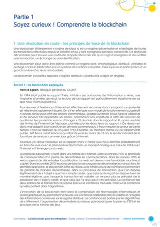 13Livre blanc I La blockchain pour les entreprises - Soyez curieux ! Comprendre et expérimenter retour sommaire
Partie 1
Soyez curieux ! Comprendre la blockchain
1.	Une révolution en route : les principes de base de la blockchain
Une blockchain (littéralement « chaîne de blocs ») est un registre décentralisé et infalsifiable de toutes
les transactions effectuées depuis sa création et qui y sont consignées par blocs consécutifs. Ce protocole
décentralisé peut trouver une multitude d’applications dès lors qu’il s’agit d’enregistrer et de certifier
une transaction, un échange ou une identification.
Une blockchain peut donc être définie comme un registre actif, chronologique, distribué, vérifiable et
protégé contre la falsification par un système de confiance répartie. Cela suppose la participation d’un
grand nombre d’acteurs non-coalisés.
La blockchain est parfois appelée « registre distribué » (Distributed Ledger en anglais).
Encart 1 : La blockchain expliquée
Henri d’Agrain, délégué général du CIGREF
En 1994 était publié le rapport Théry, intitulé « Les autoroutes de l’information ». Avec une
vingtaine d’années de recul, la lecture de ce rapport est particulièrement éclairante de ce
que nous vivons aujourd’hui.
Pour résumer, si l’existence d’Internet est effectivement reconnue dans ce rapport, son potentiel
est néanmoins rapidement écarté. On y lit en effet que « son mode de fonctionnement coopératif
n’est pas conçu pour offrir des services commerciaux. Sa large ouverture à tous types d’utilisateurs
et de services fait apparaître ses limites, notamment son inaptitude à offrir des services de
qualité en temps réel de voix ou d’images ». Et plus loin dans le rapport on lit, après une liste
des limites de l’Internet de l’époque, pointées par les rédacteurs du rapport, « Ce réseau est
donc mal adapté à la fourniture de services commerciaux. » Pour mesurer la saveur de cette
histoire, il faut se rappeler qu’en juillet 1994 à Seattle, au moment même où ce rapport était
publié, Jeff Bezos créait Amazon qui allait devenir en moins de 15 ans le leader mondial de la
fourniture de services commerciaux grâce à Internet.
Pourquoi ce retour historique sur le rapport Théry ? Parce que nous sommes probablement
en train de vivre avec le phénomène blockchain un moment analogue à celui de 1994 avec
l’Internet et l’émergence du web.
Le protocole blockchain s’inscrit dans une histoire de l’Internet. Dans les années 1970, le protocole
de communication IP a permis de décentraliser les communications. Dans les années 1990, le
web a permis de décentraliser la publication. Le web est devenu une formidable machine à
copier ! Dans les années 2010, le protocole blockchain propose de décentraliser les transactions. En
première approche, la blockchain offre au réseau une infrastructure de confiance permettant
de garantir de manière décentralisée, dans un processus de transaction, que l’on dispose
légitimement de « l’objet » que l’on compte céder, que celui qui le reçoit en dispose bien de
manière légitime, que, lorsque la transaction est validée, on ne peut plus se prévaloir de la
possession de « l’objet » cédé, et que celui qui l’a reçu peut s’en prévaloir. La confiance des
deux parties de la transaction ne repose pas sur la confiance mutuelle, mais sur la confiance
qu’elles portent dans l’algorithme.
L’innovation de la blockchain tient dans la combinaison de technologies informatiques et
cryptographiques qui permettent d’assurer une confiance inaltérable dans la validité et l’intégrité
des informations contenues sur le registre distribué. La confiance est portée par les algorithmes
de chiffrement, l’organisation décentralisée du réseau pair-à-pair (peer to peer ou P2P) et les
principes de la théorie des jeux.
 