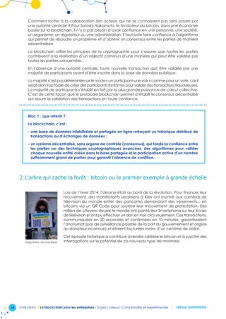 14 Livre blanc I La blockchain pour les entreprises - Soyez curieux ! Comprendre et expérimenter retour sommaire
Comment inciter à la collaboration des acteurs qui ne se connaissent pas sans passer par
une autorité centrale ? Pour Satoshi Nakamoto, le fondateur du bitcoin, dans une économie
basée sur la blockchain, il n’y a pas besoin d’avoir confiance en une personne, une société,
un organisme, un régulateur ou une administration. Il faut juste faire confiance à l’algorithme
qui permet de résoudre un problème et d’obtenir un consensus entre les parties de manière
décentralisée.
La blockchain utilise les principes de la cryptographie pour s’assurer que toutes les parties
contribuent à la réalisation d’un objectif commun d’une manière qui peut être validée par
toutes les parties concernées.
En l’absence d’une autorité centrale, toute nouvelle transaction doit être validée par une
majorité de participants avant d’être inscrite dans la base de données publique.
La majorité n’est pas déterminée sur le mode « un participant-une voix » comme pour un vote, car il
serait alors trop facile de créer des participants fantômes pour valider des transactions frauduleuses.
La majorité de participants s’établit en fait par la plus grande puissance de calcul collective.
C’est de cette façon que le protocole blockchain permet d’établir le consensus décentralisé
qui assure la validation des transactions en toute confiance.
Bloc 1 : que retenir ?
La blockchain, c’est :
- une base de données infalsifiable et partagée en ligne retraçant un historique distribué de
transactions ou d’échanges de données ;
- un système décentralisé, sans organe de contrôle (consensus), qui fonde la confiance entre
les parties sur des techniques cryptographiques avancées, des algorithmes pour valider
chaque nouvelle entité créée dans la base partagée et la participation active d’un nombre
suffisamment grand de parties pour garantir l’absence de coalition.
2.	L’arbre qui cache la forêt : bitcoin ou le premier exemple à grande échelle
Lors de l’hiver 2014, l’Ukraine était au bord de la révolution. Pour financer leur
mouvement, des manifestants ukrainiens à Kiev ont montré aux caméras de
télévision du monde entier des pancartes demandant des versements... en
bitcoins via un QR Code pour soutenir leur mouvement de protestation. Des
milliers de citoyens de par le monde ont pointé leur Smartphone sur leur écran
de télévision et ont pu effectuer un don en trois clics seulement. Ces transactions,
communiquées en 20 secondes et confirmées en 10 minutes, garantissaient
l’anonymat (pas de surveillance possible de la part du gouvernement et origine
du donateur inconnue) et étaient facturées moins d’un centime de dollar.
Cet épisode historique a contribué à rendre célèbre le bitcoin et à susciter des
interrogations sur le potentiel de ce nouveau type de monnaie.Olga Kami, via CoinDesk
 