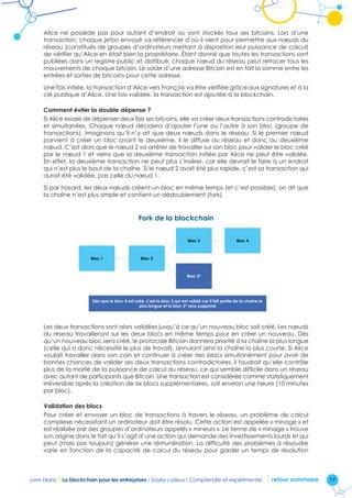 17Livre blanc I La blockchain pour les entreprises - Soyez curieux ! Comprendre et expérimenter retour sommaire
Alice ne possède pas pour autant d’endroit où sont stockés tous ses bitcoins. Lors d’une
transaction, chaque jeton envoyé va référencer d’où il vient pour permettre aux nœuds du
réseau (constitués de groupes d’ordinateurs mettant à disposition leur puissance de calcul)
de vérifier qu’Alice en était bien la propriétaire. Étant donné que toutes les transactions sont
publiées dans un registre public et distribué, chaque nœud du réseau peut retracer tous les
mouvements de chaque bitcoin. Le solde d’une adresse Bitcoin est en fait la somme entre les
entrées et sorties de bitcoins pour cette adresse.
Une fois initiée, la transaction d’Alice vers François va être vérifiée grâce aux signatures et à la
clé publique d’Alice. Une fois validée, la transaction est ajoutée à la blockchain.
Comment éviter la double dépense ?
Si Alice essaie de dépenser deux fois ses bitcoins, elle va créer deux transactions contradictoires
et simultanées. Chaque nœud décidera d’ajouter l’une ou l’autre à son bloc (groupe de
transactions). Imaginons qu’il n’y ait que deux nœuds dans le réseau. Si le premier nœud
parvient à créer un bloc avant le deuxième, il le diffuse au réseau et donc au deuxième
nœud. C’est alors que le nœud 2 va arrêter de travailler sur son bloc pour valider le bloc créé
par le nœud 1 et verra que la deuxième transaction initiée par Alice ne peut être validée.
En effet, la deuxième transaction ne peut plus s’insérer, car elle devrait le faire à un endroit
qui n’est plus le bout de la chaîne. Si le nœud 2 avait été plus rapide, c’est sa transaction qui
aurait été validée, pas celle du nœud 1.
Si par hasard, les deux nœuds créent un bloc en même temps (et c’est possible), on dit que
la chaîne n’est plus simple et contient un dédoublement (fork).
Fork de la blockchain
Fork de la blockchain
Bloc 1 Bloc 2
Bloc 3
Bloc 3*
Bloc 4
Dès que le bloc 4 est créé, c'est le bloc 3 qui est validé car il fait partie de la chaîne la
plus longue et le bloc 3* sera supprimé
Les deux transactions sont alors validées jusqu’à ce qu’un nouveau bloc soit créé. Les nœuds
du réseau travailleront sur les deux blocs en même temps pour en créer un nouveau. Dès
qu’un nouveau bloc sera créé, le protocole Bitcoin donnera priorité à la chaîne la plus longue
(celle qui a donc nécessité le plus de travail), annulant ainsi la chaîne la plus courte. Si Alice
voulait travailler dans son coin et continuer à créer des blocs simultanément pour avoir de
bonnes chances de valider ses deux transactions contradictoires, il faudrait qu’elle contrôle
plus de la moitié de la puissance de calcul du réseau, ce qui semble difficile dans un réseau
avec autant de participants que Bitcoin. Une transaction est considérée comme statistiquement
irréversible après la création de six blocs supplémentaires, soit environ une heure (10 minutes
par bloc).
Validation des blocs
Pour créer et envoyer un bloc de transactions à travers le réseau, un problème de calcul
complexe nécessitant un ordinateur doit être résolu. Cette action est appelée « minage » et
est réalisée par des groupes d’ordinateurs appelés « mineurs ». Le terme de « minage » trouve
son origine dans le fait qu’il s’agit d’une action qui demande des investissements lourds et qui
peut (mais pas toujours) générer une rémunération. La difficulté des problèmes à résoudre
varie en fonction de la capacité de calcul du réseau pour garder un temps de résolution
 